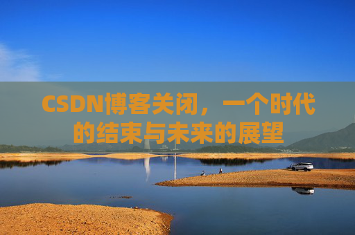 CSDN博客关闭，一个时代的结束与未来的展望